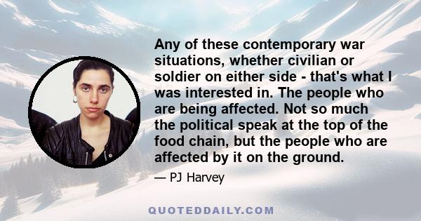 Any of these contemporary war situations, whether civilian or soldier on either side - that's what I was interested in. The people who are being affected. Not so much the political speak at the top of the food chain,