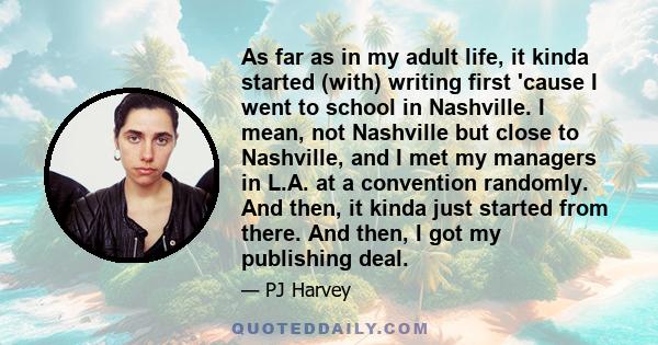 As far as in my adult life, it kinda started (with) writing first 'cause I went to school in Nashville. I mean, not Nashville but close to Nashville, and I met my managers in L.A. at a convention randomly. And then, it