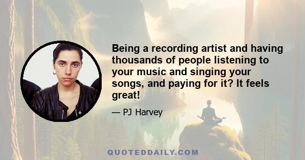 Being a recording artist and having thousands of people listening to your music and singing your songs, and paying for it? It feels great!