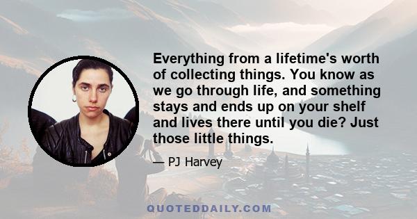 Everything from a lifetime's worth of collecting things. You know as we go through life, and something stays and ends up on your shelf and lives there until you die? Just those little things.