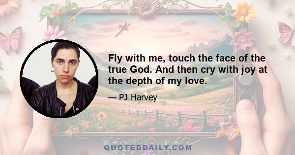 Fly with me, touch the face of the true God. And then cry with joy at the depth of my love.