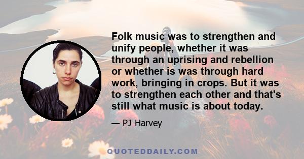 Folk music was to strengthen and unify people, whether it was through an uprising and rebellion or whether is was through hard work, bringing in crops. But it was to strengthen each other and that's still what music is