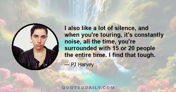 I also like a lot of silence, and when you're touring, it's constantly noise, all the time, you're surrounded with 15 or 20 people the entire time. I find that tough.