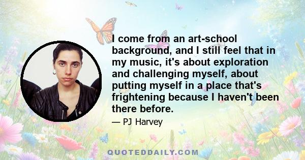 I come from an art-school background, and I still feel that in my music, it's about exploration and challenging myself, about putting myself in a place that's frightening because I haven't been there before.