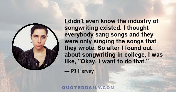 I didn't even know the industry of songwriting existed. I thought everybody sang songs and they were only singing the songs that they wrote. So after I found out about songwriting in college, I was like, Okay, I want to 