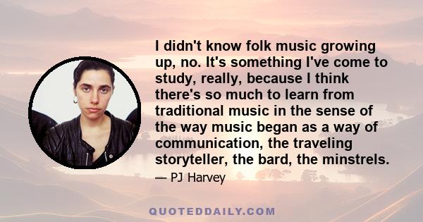 I didn't know folk music growing up, no. It's something I've come to study, really, because I think there's so much to learn from traditional music in the sense of the way music began as a way of communication, the