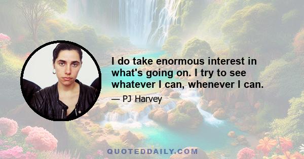 I do take enormous interest in what's going on. I try to see whatever I can, whenever I can.