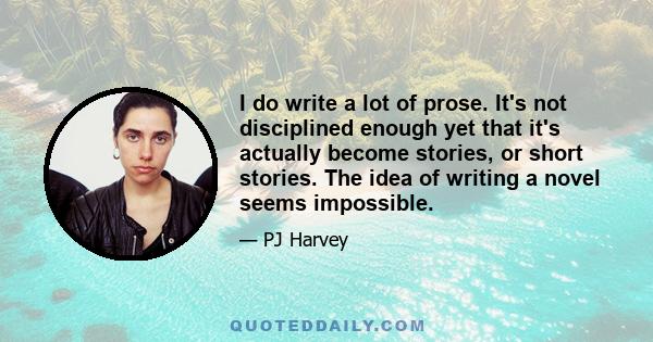 I do write a lot of prose. It's not disciplined enough yet that it's actually become stories, or short stories. The idea of writing a novel seems impossible.