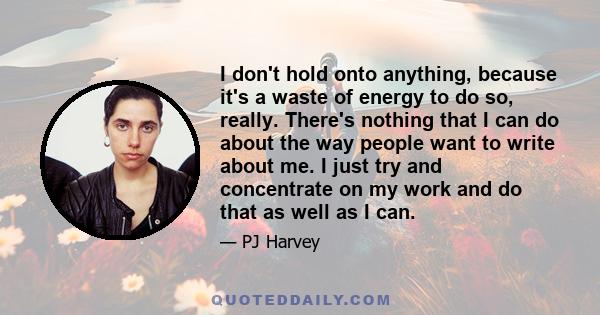 I don't hold onto anything, because it's a waste of energy to do so, really. There's nothing that I can do about the way people want to write about me. I just try and concentrate on my work and do that as well as I can.