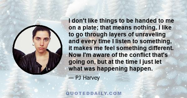 I don't like things to be handed to me on a plate; that means nothing. I like to go through layers of unraveling and every time I listen to something, it makes me feel something different. Now I'm aware of the conflict