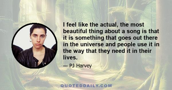 I feel like the actual, the most beautiful thing about a song is that it is something that goes out there in the universe and people use it in the way that they need it in their lives.