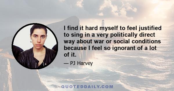 I find it hard myself to feel justified to sing in a very politically direct way about war or social conditions because I feel so ignorant of a lot of it.