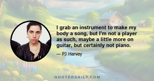 I grab an instrument to make my body a song, but I'm not a player as such, maybe a little more on guitar, but certainly not piano.