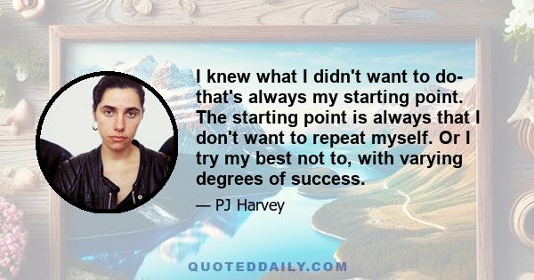 I knew what I didn't want to do- that's always my starting point. The starting point is always that I don't want to repeat myself. Or I try my best not to, with varying degrees of success.