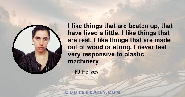 I like things that are beaten up, that have lived a little. I like things that are real. I like things that are made out of wood or string. I never feel very responsive to plastic machinery.