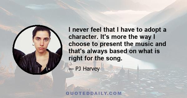 I never feel that I have to adopt a character. It's more the way I choose to present the music and that's always based on what is right for the song.