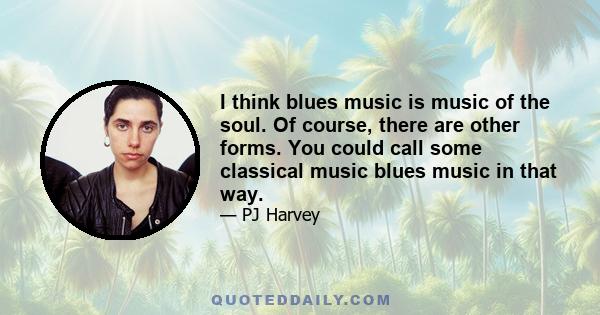 I think blues music is music of the soul. Of course, there are other forms. You could call some classical music blues music in that way.