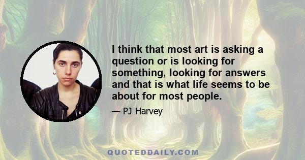 I think that most art is asking a question or is looking for something, looking for answers and that is what life seems to be about for most people.