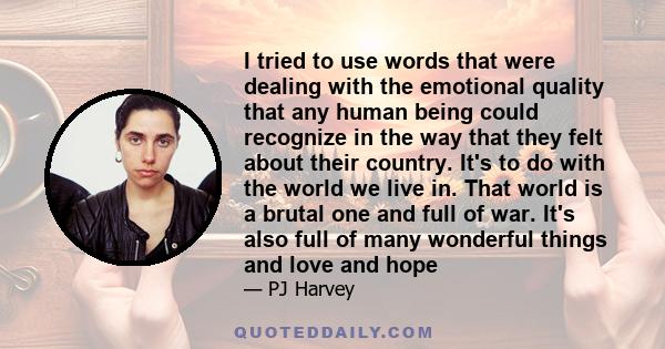 I tried to use words that were dealing with the emotional quality that any human being could recognize in the way that they felt about their country. It's to do with the world we live in. That world is a brutal one and