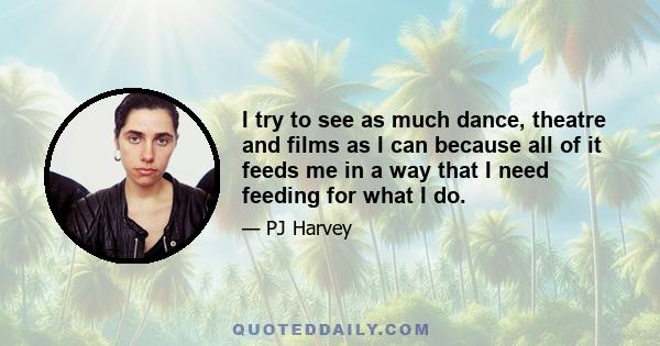 I try to see as much dance, theatre and films as I can because all of it feeds me in a way that I need feeding for what I do.