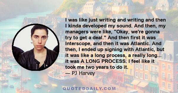 I was like just writing and writing and then I kinda developed my sound. And then, my managers were like, Okay, we're gonna try to get a deal. And then first it was Interscope, and then it was Atlantic. And then, I