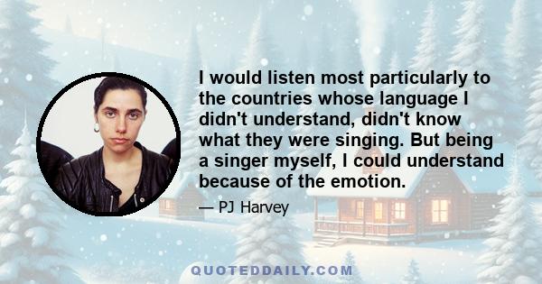 I would listen most particularly to the countries whose language I didn't understand, didn't know what they were singing. But being a singer myself, I could understand because of the emotion.