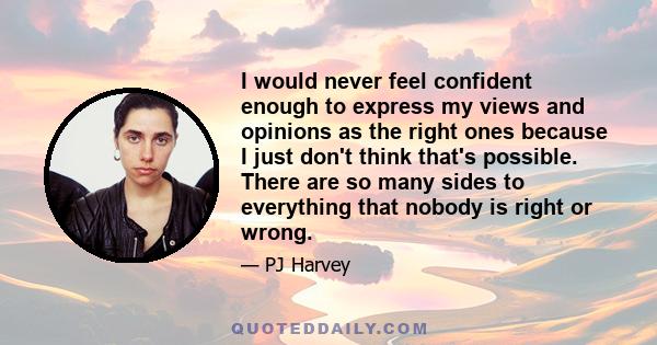 I would never feel confident enough to express my views and opinions as the right ones because I just don't think that's possible. There are so many sides to everything that nobody is right or wrong.