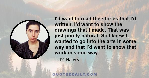 I'd want to read the stories that I'd written, I'd want to show the drawings that I made. That was just purely natural. So I knew I wanted to go into the arts in some way and that I'd want to show that work in some way.