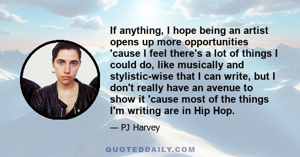 If anything, I hope being an artist opens up more opportunities 'cause I feel there's a lot of things I could do, like musically and stylistic-wise that I can write, but I don't really have an avenue to show it 'cause