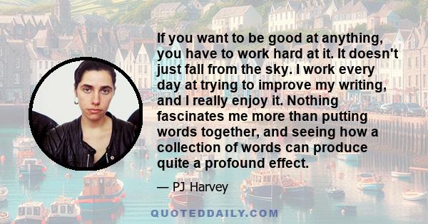 If you want to be good at anything, you have to work hard at it. It doesn't just fall from the sky. I work every day at trying to improve my writing, and I really enjoy it. Nothing fascinates me more than putting words