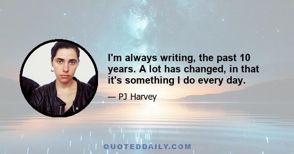 I'm always writing, the past 10 years. A lot has changed, in that it's something I do every day.