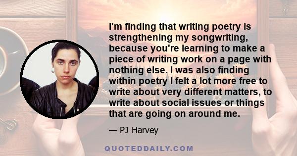 I'm finding that writing poetry is strengthening my songwriting, because you're learning to make a piece of writing work on a page with nothing else. I was also finding within poetry I felt a lot more free to write