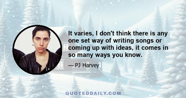 It varies, I don't think there is any one set way of writing songs or coming up with ideas, it comes in so many ways you know.