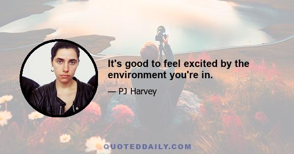 It's good to feel excited by the environment you're in.