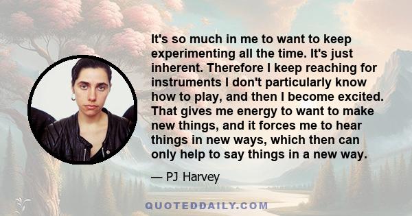 It's so much in me to want to keep experimenting all the time. It's just inherent. Therefore I keep reaching for instruments I don't particularly know how to play, and then I become excited. That gives me energy to want 