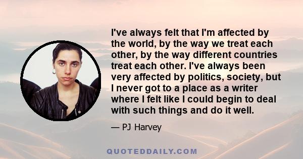 I've always felt that I'm affected by the world, by the way we treat each other, by the way different countries treat each other. I've always been very affected by politics, society, but I never got to a place as a