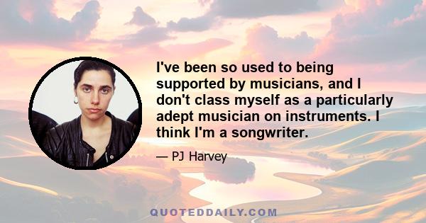 I've been so used to being supported by musicians, and I don't class myself as a particularly adept musician on instruments. I think I'm a songwriter.