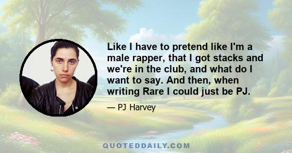 Like I have to pretend like I'm a male rapper, that I got stacks and we're in the club, and what do I want to say. And then, when writing Rare I could just be PJ.