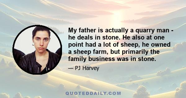 My father is actually a quarry man - he deals in stone. He also at one point had a lot of sheep, he owned a sheep farm, but primarily the family business was in stone.