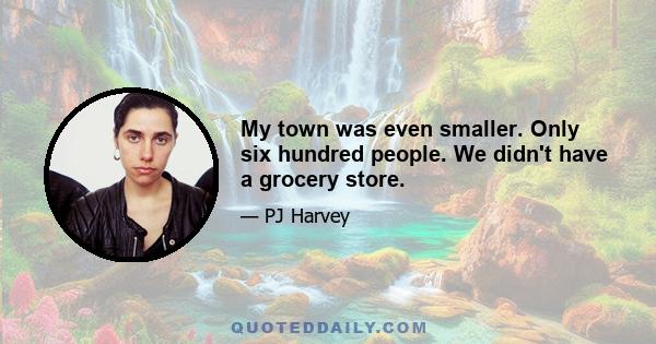 My town was even smaller. Only six hundred people. We didn't have a grocery store.