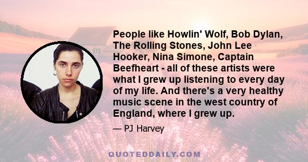 People like Howlin' Wolf, Bob Dylan, The Rolling Stones, John Lee Hooker, Nina Simone, Captain Beefheart - all of these artists were what I grew up listening to every day of my life. And there's a very healthy music