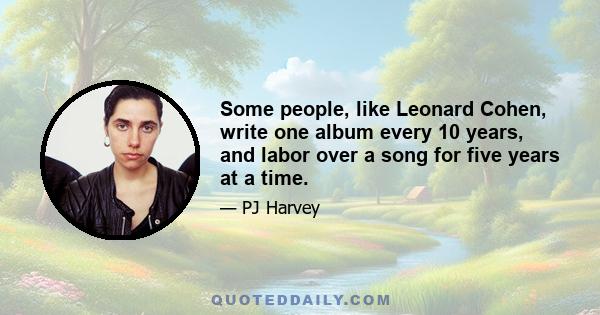 Some people, like Leonard Cohen, write one album every 10 years, and labor over a song for five years at a time.