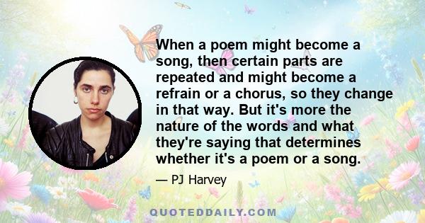 When a poem might become a song, then certain parts are repeated and might become a refrain or a chorus, so they change in that way. But it's more the nature of the words and what they're saying that determines whether