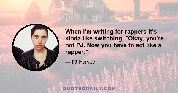 When I'm writing for rappers it's kinda like switching, Okay, you're not PJ. Now you have to act like a rapper.