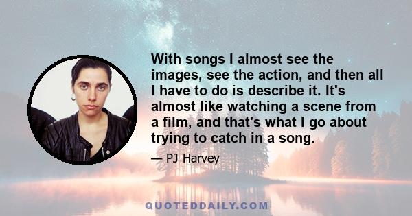 With songs I almost see the images, see the action, and then all I have to do is describe it. It's almost like watching a scene from a film, and that's what I go about trying to catch in a song.