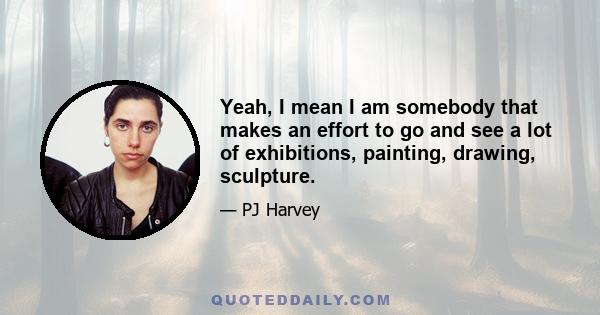 Yeah, I mean I am somebody that makes an effort to go and see a lot of exhibitions, painting, drawing, sculpture.