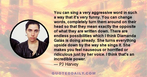 You can sing a very aggressive word in such a way that it's very funny. You can change words, completely turn them around on their head so that they mean exactly the opposite of what they are written down. There are