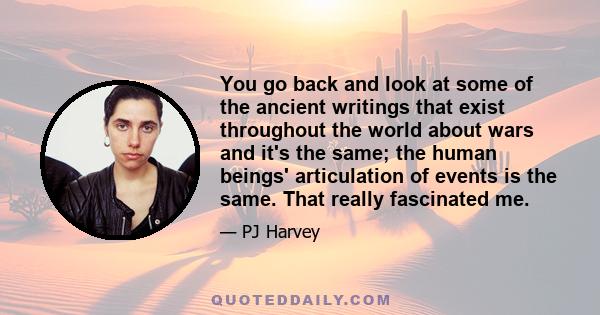 You go back and look at some of the ancient writings that exist throughout the world about wars and it's the same; the human beings' articulation of events is the same. That really fascinated me.