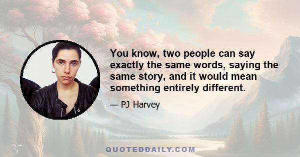 You know, two people can say exactly the same words, saying the same story, and it would mean something entirely different.