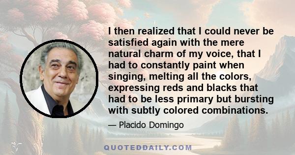 I then realized that I could never be satisfied again with the mere natural charm of my voice, that I had to constantly paint when singing, melting all the colors, expressing reds and blacks that had to be less primary